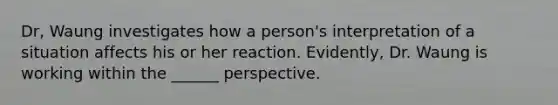 Dr, Waung investigates how a person's interpretation of a situation affects his or her reaction. Evidently, Dr. Waung is working within the ______ perspective.