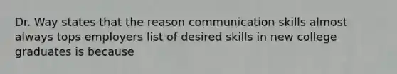 Dr. Way states that the reason communication skills almost always tops employers list of desired skills in new college graduates is because