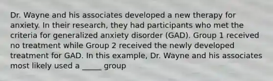 Dr. Wayne and his associates developed a new therapy for anxiety. In their research, they had participants who met the criteria for generalized anxiety disorder (GAD). Group 1 received no treatment while Group 2 received the newly developed treatment for GAD. In this example, Dr. Wayne and his associates most likely used a _____ group