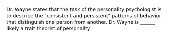 Dr. Wayne states that the task of the personality psychologist is to describe the "consistent and persistent" patterns of behavior that distinguish one person from another. Dr. Wayne is ______ likely a trait theorist of personality.