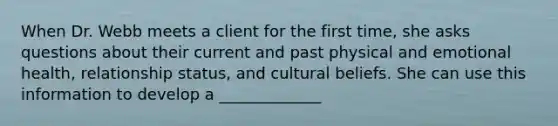 When Dr. Webb meets a client for the first time, she asks questions about their current and past physical and emotional health, relationship status, and cultural beliefs. She can use this information to develop a _____________