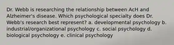 Dr. Webb is researching the relationship between AcH and Alzheimer's disease. Which psychological specialty does Dr. Webb's research best represent? a. developmental psychology b. industrial/organizational psychology c. social psychology d. biological psychology e. clinical psychology