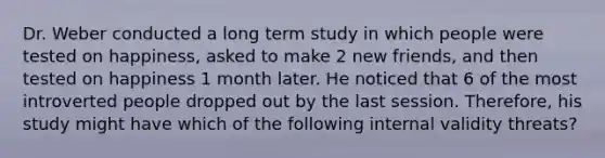 Dr. Weber conducted a long term study in which people were tested on happiness, asked to make 2 new friends, and then tested on happiness 1 month later. He noticed that 6 of the most introverted people dropped out by the last session. Therefore, his study might have which of the following internal validity threats?