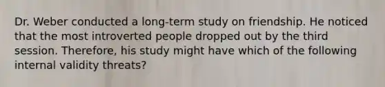 Dr. Weber conducted a long-term study on friendship. He noticed that the most introverted people dropped out by the third session. Therefore, his study might have which of the following internal validity threats?