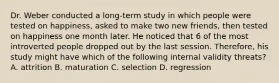 Dr. Weber conducted a long-term study in which people were tested on happiness, asked to make two new friends, then tested on happiness one month later. He noticed that 6 of the most introverted people dropped out by the last session. Therefore, his study might have which of the following internal validity threats? A. attrition B. maturation C. selection D. regression