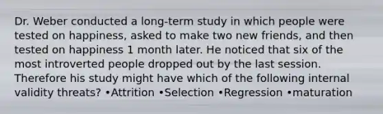 Dr. Weber conducted a long-term study in which people were tested on happiness, asked to make two new friends, and then tested on happiness 1 month later. He noticed that six of the most introverted people dropped out by the last session. Therefore his study might have which of the following internal validity threats? •Attrition •Selection •Regression •maturation