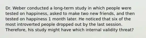 Dr. Weber conducted a long-term study in which people were tested on happiness, asked to make two new friends, and then tested on happiness 1 month later. He noticed that six of the most introverted people dropped out by the last session. Therefore, his study might have which internal validity threat?