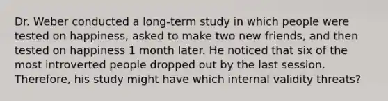 Dr. Weber conducted a long-term study in which people were tested on happiness, asked to make two new friends, and then tested on happiness 1 month later. He noticed that six of the most introverted people dropped out by the last session. Therefore, his study might have which internal validity threats?