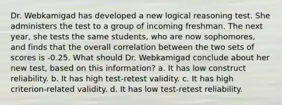 Dr. Webkamigad has developed a new logical reasoning test. She administers the test to a group of incoming freshman. The next year, she tests the same students, who are now sophomores, and finds that the overall correlation between the two sets of scores is -0.25. What should Dr. Webkamigad conclude about her new test, based on this information? a. It has low construct reliability. b. It has high test-retest validity. c. It has high criterion-related validity. d. It has low test-retest reliability.