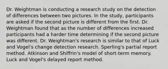 Dr. Weightman is conducting a research study on the detection of differences between two pictures. In the study, participants are asked if the second picture is different from the first. Dr. Weightman found that as the number of differences increased participants had a harder time determining if the second picture was different. Dr. Weightman's research is similar to that of Luck and Vogel's change detection research. Sperling's partial report method. Atkinson and Shiffrin's model of short-term memory. Luck and Vogel's delayed report method.