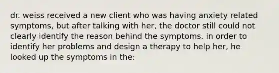 dr. weiss received a new client who was having anxiety related symptoms, but after talking with her, the doctor still could not clearly identify the reason behind the symptoms. in order to identify her problems and design a therapy to help her, he looked up the symptoms in the: