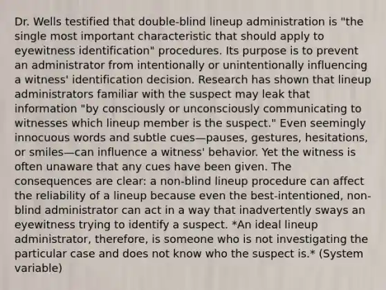 Dr. Wells testified that double-blind lineup administration is "the single most important characteristic that should apply to eyewitness identification" procedures. Its purpose is to prevent an administrator from intentionally or unintentionally influencing a witness' identification decision. Research has shown that lineup administrators familiar with the suspect may leak that information "by consciously or unconsciously communicating to witnesses which lineup member is the suspect." Even seemingly innocuous words and subtle cues—pauses, gestures, hesitations, or smiles—can influence a witness' behavior. Yet the witness is often unaware that any cues have been given. The consequences are clear: a non-blind lineup procedure can affect the reliability of a lineup because even the best-intentioned, non-blind administrator can act in a way that inadvertently sways an eyewitness trying to identify a suspect. *An ideal lineup administrator, therefore, is someone who is not investigating the particular case and does not know who the suspect is.* (System variable)