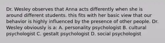 Dr. Wesley observes that Anna acts differently when she is around different students. this fits with her basic view that our behavior is highly influenced by the presence of other people. Dr. Wesley obviously is a: A. personality psychologist B. cultural psychologist C. gestalt psychologist D. social psychologist