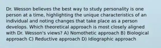 Dr. Wesson believes the best way to study personality is one person at a time, highlighting the unique characteristics of an individual and noting changes that take place as a person develops. Which theoretical approach is most closely aligned with Dr. Wesson's views? A) Nomothetic approach B) <a href='https://www.questionai.com/knowledge/kUEkvy8pvs-biological-approach' class='anchor-knowledge'>biological approach</a> C) Reductive approach D) Idiographic approach