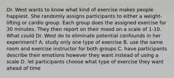 Dr. West wants to know what kind of exercise makes people happiest. She randomly assigns participants to either a weight-lifting or cardio group. Each group does the assigned exercise for 30 minutes. They then report on their mood on a scale of 1-10. What could Dr. West do to eliminate potential confounds in her experiment? A. study only one type of exercise B. use the same room and exercise instructor for both groups C. have participants describe their emotions however they want instead of using a scale D. let participants choose what type of exercise they want ahead of time