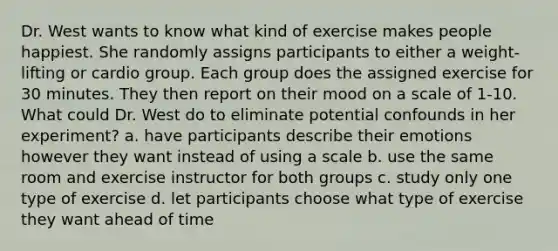 Dr. West wants to know what kind of exercise makes people happiest. She randomly assigns participants to either a weight-lifting or cardio group. Each group does the assigned exercise for 30 minutes. They then report on their mood on a scale of 1-10. What could Dr. West do to eliminate potential confounds in her experiment? a. have participants describe their emotions however they want instead of using a scale b. use the same room and exercise instructor for both groups c. study only one type of exercise d. let participants choose what type of exercise they want ahead of time