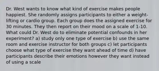 Dr. West wants to know what kind of exercise makes people happiest. She randomly assigns participants to either a weight-lifting or cardio group. Each group does the assigned exercise for 30 minutes. They then report on their mood on a scale of 1-10. What could Dr. West do to eliminate potential confounds in her experiment? a) study only one type of exercise b) use the same room and exercise instructor for both groups c) let participants choose what type of exercise they want ahead of time d) have participants describe their emotions however they want instead of using a scale