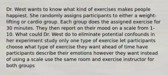 Dr. West wants to know what kind of exercises makes people happiest. She randomly assigns participants to either a weight-lifting or cardio group. Each group does the assigned exercise for 30 minutes. They then report on their mood on a scale from 1-10. What could Dr. West do to eliminate potential confounds in her experiment study only one type of exercise let participants choose what type of exercise they want ahead of time have participants describe their emotions however they want instead of using a scale use the same room and exercise instructor for both groups