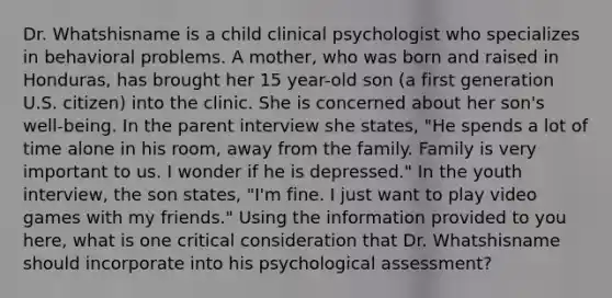 Dr. Whatshisname is a child clinical psychologist who specializes in behavioral problems. A mother, who was born and raised in Honduras, has brought her 15 year-old son (a first generation U.S. citizen) into the clinic. She is concerned about her son's well-being. In the parent interview she states, "He spends a lot of time alone in his room, away from the family. Family is very important to us. I wonder if he is depressed." In the youth interview, the son states, "I'm fine. I just want to play video games with my friends." Using the information provided to you here, what is one critical consideration that Dr. Whatshisname should incorporate into his psychological assessment?