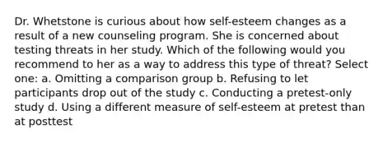 Dr. Whetstone is curious about how self-esteem changes as a result of a new counseling program. She is concerned about testing threats in her study. Which of the following would you recommend to her as a way to address this type of threat? Select one: a. Omitting a comparison group b. Refusing to let participants drop out of the study c. Conducting a pretest-only study d. Using a different measure of self-esteem at pretest than at posttest