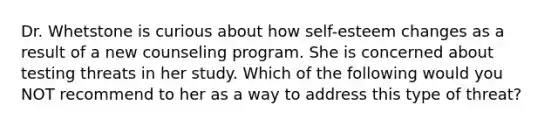 Dr. Whetstone is curious about how self-esteem changes as a result of a new counseling program. She is concerned about testing threats in her study. Which of the following would you NOT recommend to her as a way to address this type of threat?