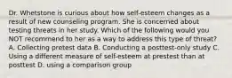 Dr. Whetstone is curious about how self-esteem changes as a result of new counseling program. She is concerned about testing threats in her study. Which of the following would you NOT recommend to her as a way to address this type of threat? A. Collecting pretest data B. Conducting a posttest-only study C. Using a different measure of self-esteem at prestest than at posttest D. using a comparison group