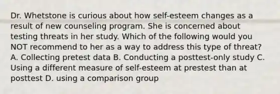 Dr. Whetstone is curious about how self-esteem changes as a result of new counseling program. She is concerned about testing threats in her study. Which of the following would you NOT recommend to her as a way to address this type of threat? A. Collecting pretest data B. Conducting a posttest-only study C. Using a different measure of self-esteem at prestest than at posttest D. using a comparison group