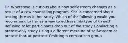 Dr. Whetstone is curious about how self-esteem changes as a result of a new counseling program. She is concerned about testing threats in her study. Which of the following would you recommend to her as a way to address this type of threat? Refusing to let participants drop out of the study Conducting a pretest-only study Using a different measure of self-esteem at pretest than at posttest Omitting a comparison group