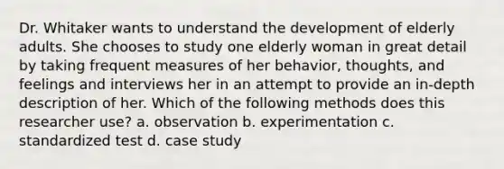 Dr. Whitaker wants to understand the development of elderly adults. She chooses to study one elderly woman in great detail by taking frequent measures of her behavior, thoughts, and feelings and interviews her in an attempt to provide an in-depth description of her. Which of the following methods does this researcher use? a. observation b. experimentation c. standardized test d. case study