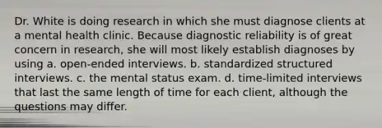 Dr. White is doing research in which she must diagnose clients at a mental health clinic. Because diagnostic reliability is of great concern in research, she will most likely establish diagnoses by using a. open-ended interviews. b. standardized structured interviews. c. the mental status exam. d. time-limited interviews that last the same length of time for each client, although the questions may differ.