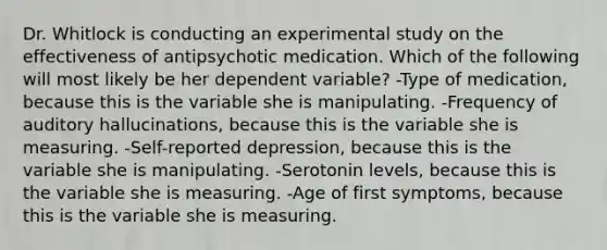 Dr. Whitlock is conducting an experimental study on the effectiveness of antipsychotic medication. Which of the following will most likely be her dependent variable? -Type of medication, because this is the variable she is manipulating. -Frequency of auditory hallucinations, because this is the variable she is measuring. -Self-reported depression, because this is the variable she is manipulating. -Serotonin levels, because this is the variable she is measuring. -Age of first symptoms, because this is the variable she is measuring.