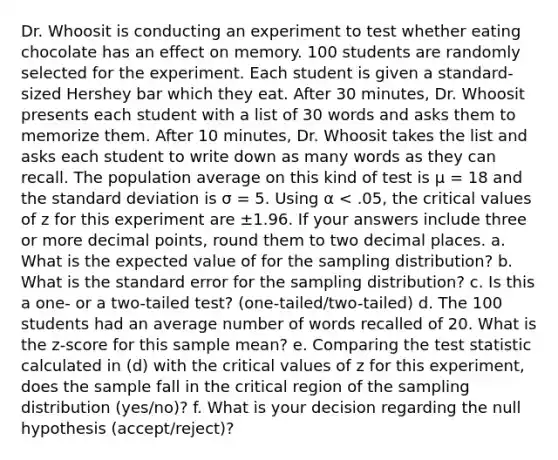 Dr. Whoosit is conducting an experiment to test whether eating chocolate has an effect on memory. 100 students are randomly selected for the experiment. Each student is given a standard-sized Hershey bar which they eat. After 30 minutes, Dr. Whoosit presents each student with a list of 30 words and asks them to memorize them. After 10 minutes, Dr. Whoosit takes the list and asks each student to write down as many words as they can recall. The population average on this kind of test is µ = 18 and the standard deviation is σ = 5. Using α < .05, the critical values of z for this experiment are ±1.96. If your answers include three or more decimal points, round them to two decimal places. a. What is the expected value of for the sampling distribution? b. What is the standard error for the sampling distribution? c. Is this a one- or a two-tailed test? (one-tailed/two-tailed) d. The 100 students had an average number of words recalled of 20. What is the z-score for this sample mean? e. Comparing the test statistic calculated in (d) with the critical values of z for this experiment, does the sample fall in the critical region of the sampling distribution (yes/no)? f. What is your decision regarding the null hypothesis (accept/reject)?