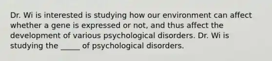 Dr. Wi is interested is studying how our environment can affect whether a gene is expressed or not, and thus affect the development of various psychological disorders. Dr. Wi is studying the _____ of psychological disorders.