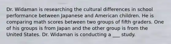 Dr. Widaman is researching the cultural differences in school performance between Japanese and American children. He is comparing math scores between two groups of fifth graders. One of his groups is from Japan and the other group is from the United States. Dr. Widaman is conducting a ___ study.