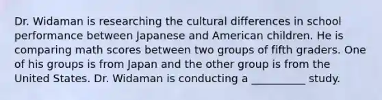 Dr. Widaman is researching the cultural differences in school performance between Japanese and American children. He is comparing math scores between two groups of fifth graders. One of his groups is from Japan and the other group is from the United States. Dr. Widaman is conducting a __________ study.