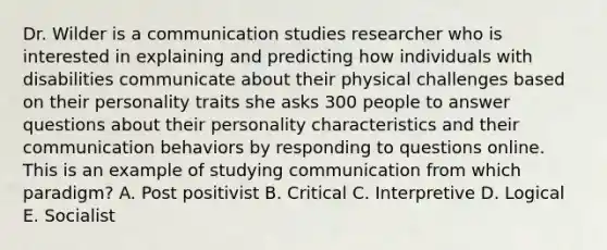 Dr. Wilder is a communication studies researcher who is interested in explaining and predicting how individuals with disabilities communicate about their physical challenges based on their personality traits she asks 300 people to answer questions about their personality characteristics and their communication behaviors by responding to questions online. This is an example of studying communication from which paradigm? A. Post positivist B. Critical C. Interpretive D. Logical E. Socialist