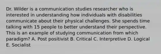 Dr. Wilder is a communication studies researcher who is interested in understanding how individuals with disabilities communicate about their physical challenges. She spends time talking with 15 people to better understand their perspective. This is an example of studying communication from which paradigm? A. Post positivist B. Critical C. Interpretive D. Logical E. Socialist