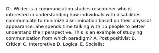 Dr. Wilder is a communication studies researcher who is interested in understanding how individuals with disabilities communicate to minimize discrimination based on their physical appearance. She spends time talking with 15 people to better understand their perspective. This is an example of studying communication from which paradigm? A. Post positivist B. Critical C. Interpretive D. Logical E. Socialist