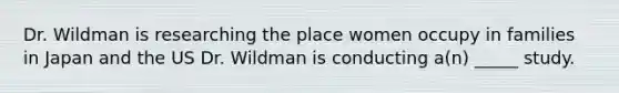 Dr. Wildman is researching the place women occupy in families in Japan and the US Dr. Wildman is conducting a(n) _____ study.