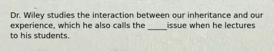 Dr. Wiley studies the interaction between our inheritance and our experience, which he also calls the _____issue when he lectures to his students.