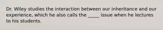 Dr. Wiley studies the interaction between our inheritance and our experience, which he also calls the _____ issue when he lectures to his students.