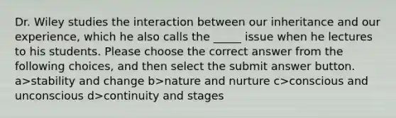 Dr. Wiley studies the interaction between our inheritance and our experience, which he also calls the _____ issue when he lectures to his students. Please choose the correct answer from the following choices, and then select the submit answer button. a>stability and change b>nature and nurture c>conscious and unconscious d>continuity and stages