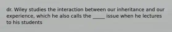 dr. Wiley studies the interaction between our inheritance and our experience, which he also calls the _____ issue when he lectures to his students