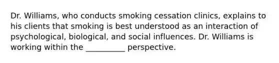 Dr. Williams, who conducts smoking cessation clinics, explains to his clients that smoking is best understood as an interaction of psychological, biological, and social influences. Dr. Williams is working within the __________ perspective.