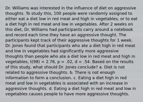 Dr. Williams was interested in the influence of diet on aggressive thoughts. To study this, 100 people were randomly assigned to either eat a diet low in red meat and high in vegetables, or to eat a diet high in red meat and low in vegetables. After 2 weeks on this diet, Dr. Williams had participants carry around a notebook and record each time they have an aggressive thought. The participants kept track of their aggressive thoughts for 1 week. Dr. Jones found that participants who ate a diet high in red meat and low in vegetables had significantly more aggressive thoughts than people who ate a diet low in red meat and high in vegetables, t(98) = 2.76, p = .02, d = .54. Based on the results of this study, what should Dr. Jones conclude? a. Diet is not related to aggressive thoughts. b. There is not enough information to form a conclusion. c. Eating a diet high in red meat and low in vegetables is associated with an increase in aggressive thoughts. d. Eating a diet high in red meat and low in vegetables causes people to have more aggressive thoughts.