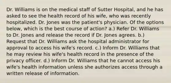 Dr. Williams is on the medical staff of Sutter Hospital, and he has asked to see the health record of his wife, who was recently hospitalized. Dr. Jones was the patient's physician. Of the options below, which is the best course of action? a.) Refer Dr. Williams to Dr. Jones and release the record if Dr. Jones agrees. b.) Request that Dr. Williams ask the hospital administrator for approval to access his wife's record. c.) Inform Dr. Williams that he may review his wife's health record in the presence of the privacy officer. d.) Inform Dr. Williams that he cannot access his wife's health information unless she authorizes access through a written release of information.