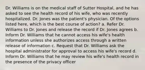 Dr. Williams is on the medical staff of Sutter Hospital, and he has asked to see the health record of his wife, who was recently hospitalized. Dr. Jones was the patient's physician. Of the options listed here, which is the best course of action? a. Refer Dr. Williams to Dr. Jones and release the record if Dr. Jones agrees b. Inform Dr. Williams that he cannot access his wife's health information unless she authorizes access through a written release of information c. Request that Dr. Williams ask the hospital administrator for approval to access his wife's record d. Inform Dr. Williams that he may review his wife's health record in the presence of the privacy officer