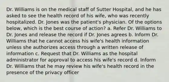 Dr. Williams is on the medical staff of Sutter Hospital, and he has asked to see the health record of his wife, who was recently hospitalized. Dr. Jones was the patient's physician. Of the options below, which is the best course of action? a. Refer Dr. Williams to Dr. Jones and release the record if Dr. Jones agrees b. Inform Dr. Williams that he cannot access his wife's health information unless she authorizes access through a written release of information c. Request that Dr. Williams as the hospital administrator for approval to access his wife's record d. Inform Dr. Williams that he may review his wife's health record in the presence of the privacy officer