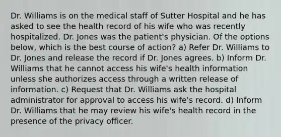 Dr. Williams is on the medical staff of Sutter Hospital and he has asked to see the health record of his wife who was recently hospitalized. Dr. Jones was the patient's physician. Of the options below, which is the best course of action? a) Refer Dr. Williams to Dr. Jones and release the record if Dr. Jones agrees. b) Inform Dr. Williams that he cannot access his wife's health information unless she authorizes access through a written release of information. c) Request that Dr. Williams ask the hospital administrator for approval to access his wife's record. d) Inform Dr. Williams that he may review his wife's health record in the presence of the privacy officer.