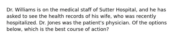 Dr. Williams is on the medical staff of Sutter Hospital, and he has asked to see the health records of his wife, who was recently hospitalized. Dr. Jones was the patient's physician. Of the options below, which is the best course of action?